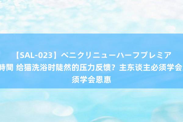 【SAL-023】ペニクリニューハーフプレミアム4時間 给猫洗浴时陡然的压力反馈？主东谈主必须学会恩惠