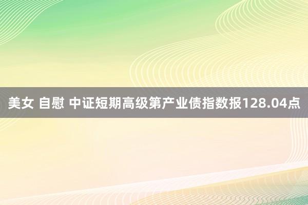 美女 自慰 中证短期高级第产业债指数报128.04点