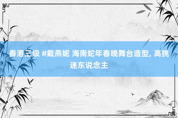香港三级 #戴燕妮 海南蛇年春晚舞台造型， 高挑迷东说念主