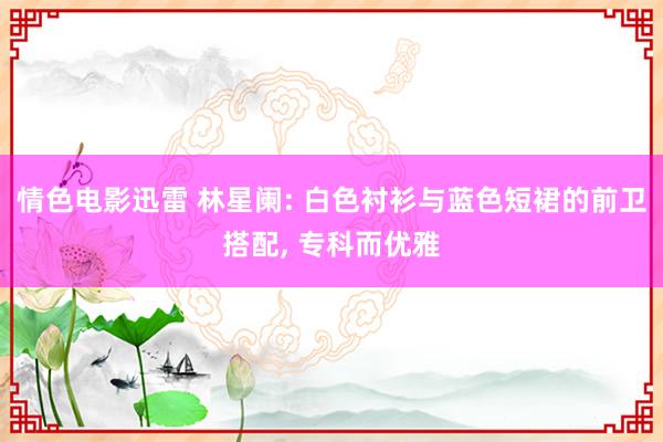 情色电影迅雷 林星阑: 白色衬衫与蓝色短裙的前卫搭配， 专科而优雅