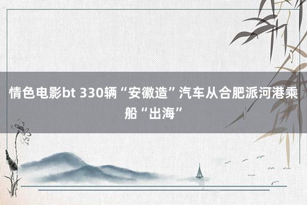 情色电影bt 330辆“安徽造”汽车从合肥派河港乘船“出海”