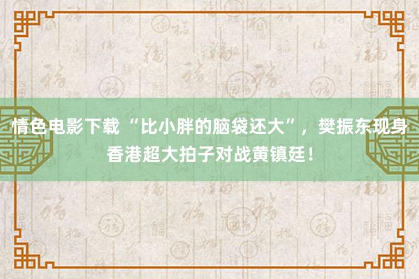 情色电影下载 “比小胖的脑袋还大”，樊振东现身香港超大拍子对战黄镇廷！