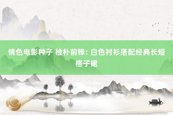情色电影种子 检朴前锋: 白色衬衫搭配经典长短格子裙