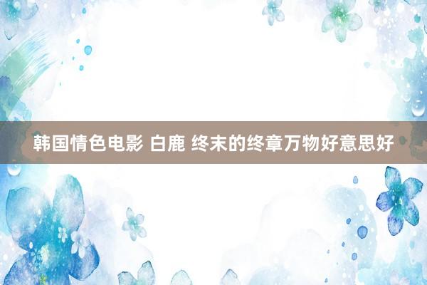 韩国情色电影 白鹿 终末的终章万物好意思好