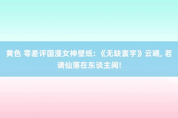 黄色 零差评国漫女神壁纸: 《无缺寰宇》云曦， 若谪仙落在东谈主间!