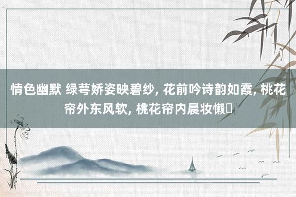 情色幽默 绿萼娇姿映碧纱， 花前吟诗韵如霞， 桃花帘外东风软， 桃花帘内晨妆懒‌