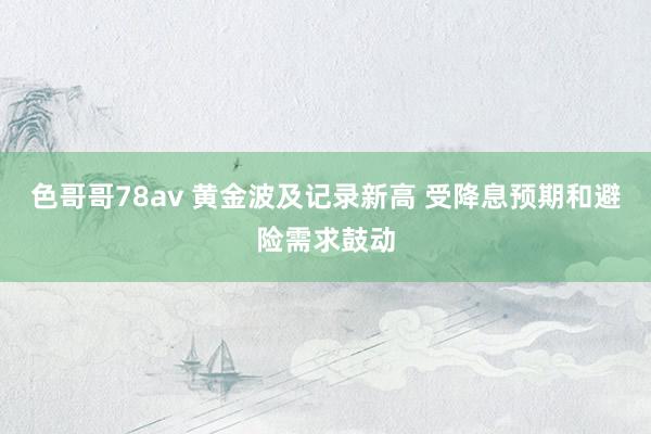 色哥哥78av 黄金波及记录新高 受降息预期和避险需求鼓动