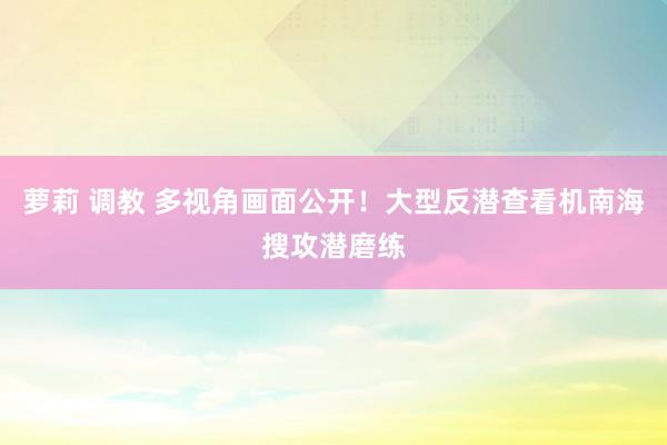 萝莉 调教 多视角画面公开！大型反潜查看机南海搜攻潜磨练