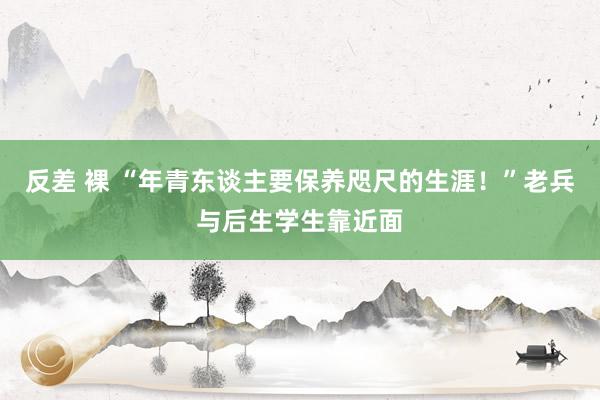 反差 裸 “年青东谈主要保养咫尺的生涯！”老兵与后生学生靠近面