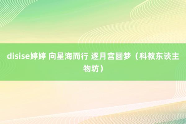 disise婷婷 向星海而行 逐月宫圆梦（科教东谈主物坊）