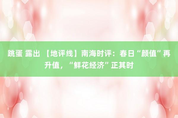 跳蛋 露出 【地评线】南海时评：春日“颜值”再升值，“鲜花经济”正其时