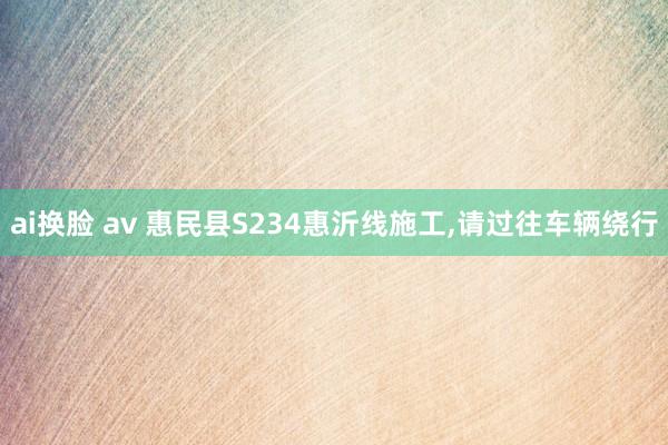 ai换脸 av 惠民县S234惠沂线施工，请过往车辆绕行