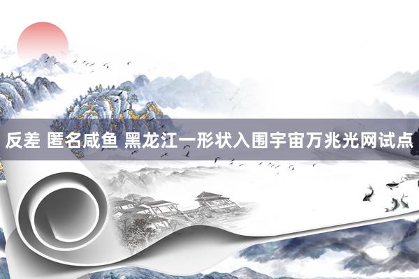 反差 匿名咸鱼 黑龙江一形状入围宇宙万兆光网试点