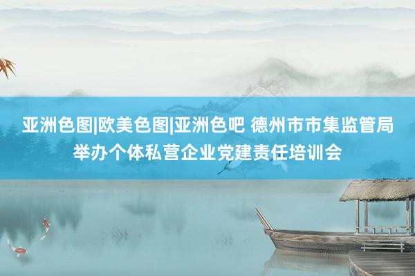 亚洲色图|欧美色图|亚洲色吧 德州市市集监管局举办个体私营企业党建责任培训会
