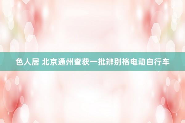 色人居 北京通州查获一批辨别格电动自行车
