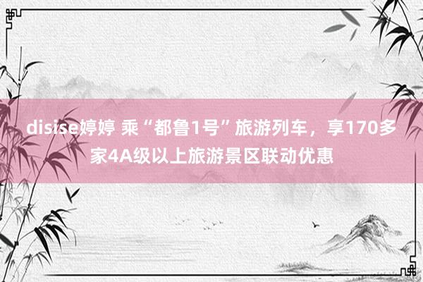disise婷婷 乘“都鲁1号”旅游列车，享170多家4A级以上旅游景区联动优惠