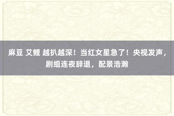 麻豆 艾鲤 越扒越深！当红女星急了！央视发声，剧组连夜辞退，配景浩瀚