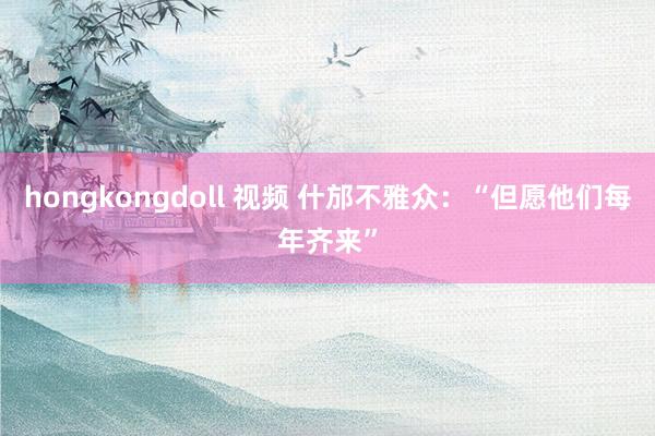 hongkongdoll 视频 什邡不雅众：“但愿他们每年齐来”