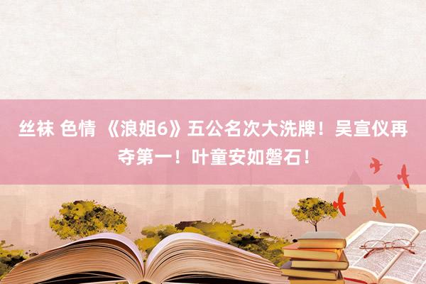 丝袜 色情 《浪姐6》五公名次大洗牌！吴宣仪再夺第一！叶童安如磐石！