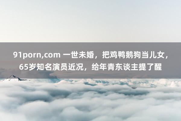 91porn，com 一世未婚，把鸡鸭鹅狗当儿女，65岁知名演员近况，给年青东谈主提了醒