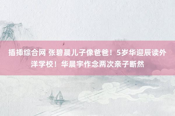 插揷综合网 张碧晨儿子像爸爸！5岁华迎辰读外洋学校！华晨宇作念两次亲子断然
