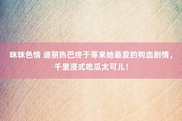 咪咪色情 迪丽热巴终于等来她最爱的狗血剧情，千里浸式吃瓜太可儿！