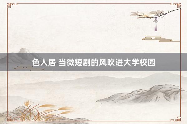 色人居 当微短剧的风吹进大学校园