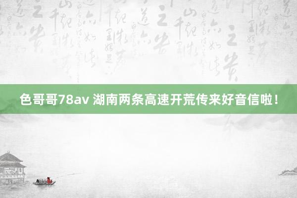 色哥哥78av 湖南两条高速开荒传来好音信啦！