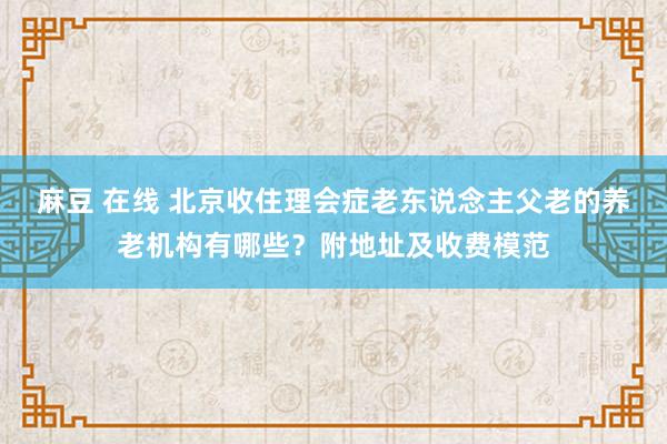 麻豆 在线 北京收住理会症老东说念主父老的养老机构有哪些？附地址及收费模范