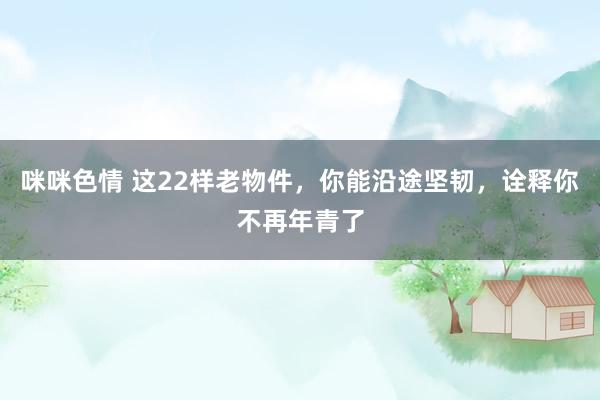 咪咪色情 这22样老物件，你能沿途坚韧，诠释你不再年青了