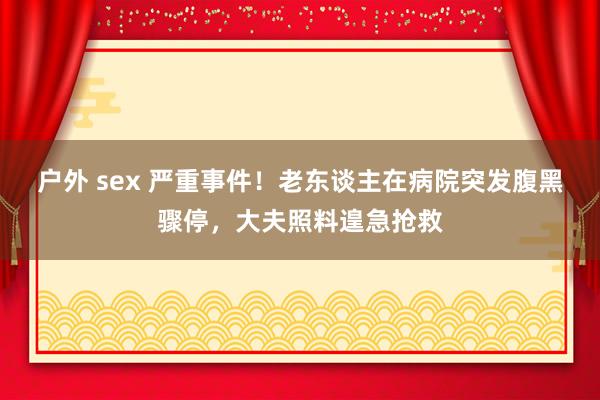户外 sex 严重事件！老东谈主在病院突发腹黑骤停，大夫照料遑急抢救