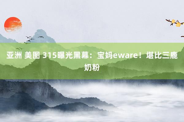 亚洲 美图 315曝光黑幕：宝妈eware！堪比三鹿奶粉