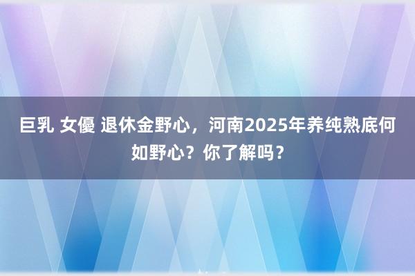 巨乳 女優 退休金野心，河南2025年养纯熟底何如野心？你了解吗？