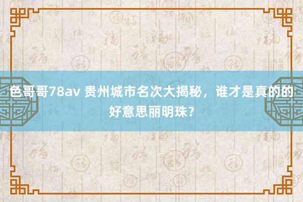 色哥哥78av 贵州城市名次大揭秘，谁才是真的的好意思丽明珠？