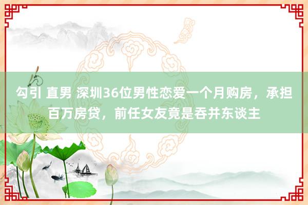 勾引 直男 深圳36位男性恋爱一个月购房，承担百万房贷，前任女友竟是吞并东谈主