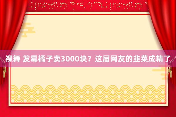 裸舞 发霉橘子卖3000块？这届网友的韭菜成精了