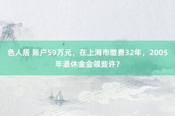 色人居 账户59万元，在上海市缴费32年，2005年退休金会领些许？