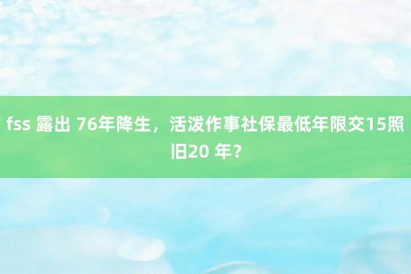 fss 露出 76年降生，活泼作事社保最低年限交15照旧20 年？