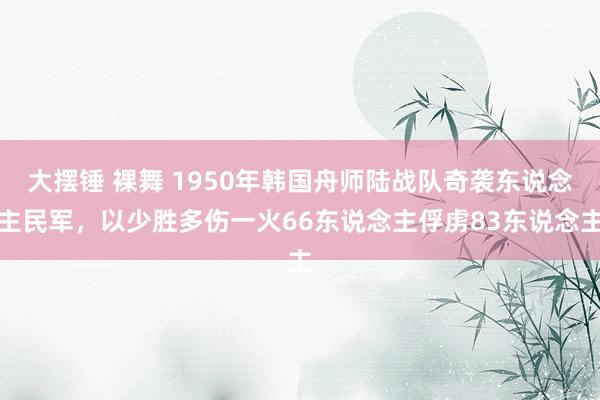 大摆锤 裸舞 1950年韩国舟师陆战队奇袭东说念主民军，以少胜多伤一火66东说念主俘虏83东说念主