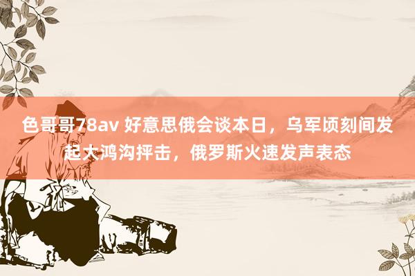 色哥哥78av 好意思俄会谈本日，乌军顷刻间发起大鸿沟抨击，俄罗斯火速发声表态
