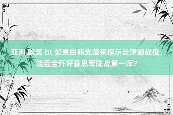 亚洲 欧美 bt 如果由韩先楚来指示长津湖战役，能否全歼好意思军陆战第一师？