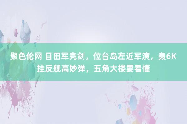 聚色伦网 目田军亮剑，位台岛左近军演，轰6K挂反舰高妙弹，五角大楼要看懂