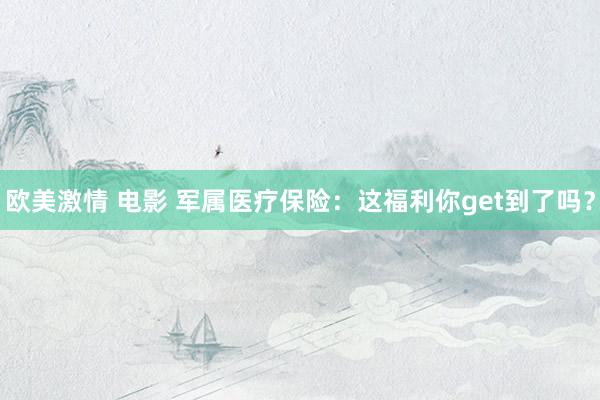 欧美激情 电影 军属医疗保险：这福利你get到了吗？