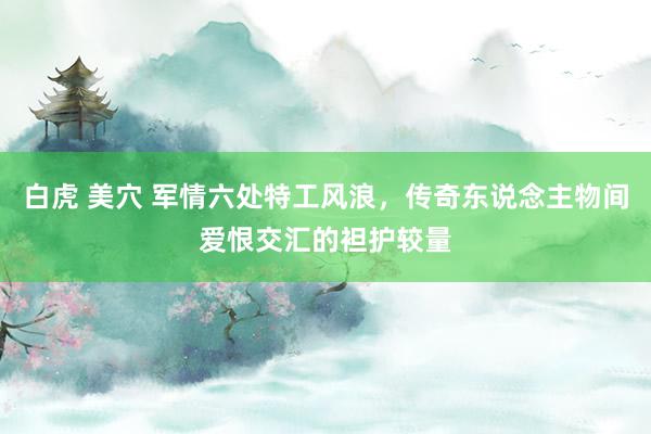 白虎 美穴 军情六处特工风浪，传奇东说念主物间爱恨交汇的袒护较量