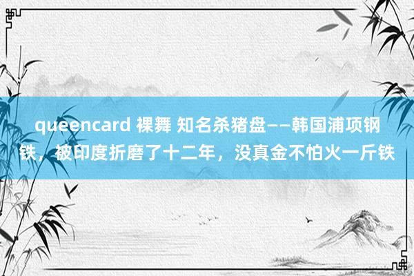 queencard 裸舞 知名杀猪盘——韩国浦项钢铁，被印度折磨了十二年，没真金不怕火一斤铁