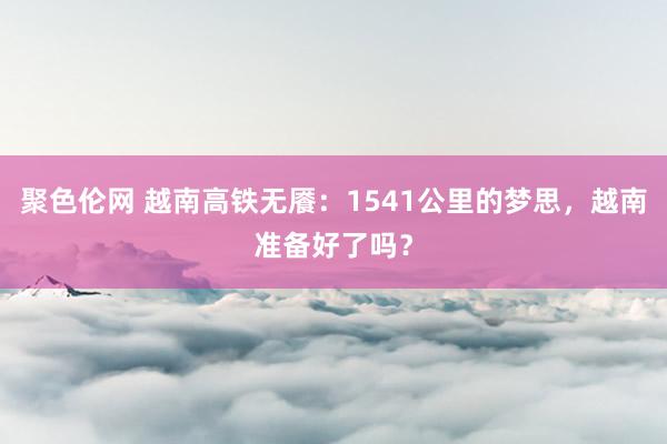 聚色伦网 越南高铁无餍：1541公里的梦思，越南准备好了吗？