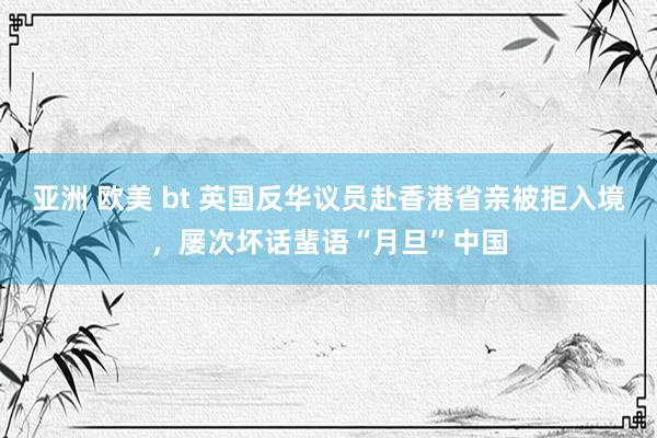 亚洲 欧美 bt 英国反华议员赴香港省亲被拒入境，屡次坏话蜚语“月旦”中国