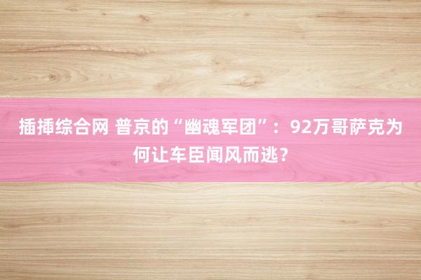 插揷综合网 普京的“幽魂军团”：92万哥萨克为何让车臣闻风而逃？