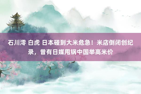 石川澪 白虎 日本碰到大米危急！米店倒闭创纪录，曾有日媒甩锅中国举高米价