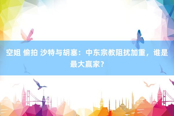 空姐 偷拍 沙特与胡塞：中东宗教阻扰加重，谁是最大赢家？